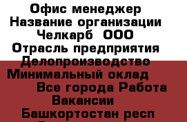 Офис-менеджер › Название организации ­ Челкарб, ООО › Отрасль предприятия ­ Делопроизводство › Минимальный оклад ­ 25 000 - Все города Работа » Вакансии   . Башкортостан респ.,Баймакский р-н